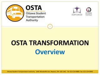 Ottawa Student Transportation Authority 1645 Woodroffe Ave. Nepean, ON K2G 1W2 Tel: 613-224-8800 Fax: 613-224-8840
1
OSTA TRANSFORMATION
Overview
 