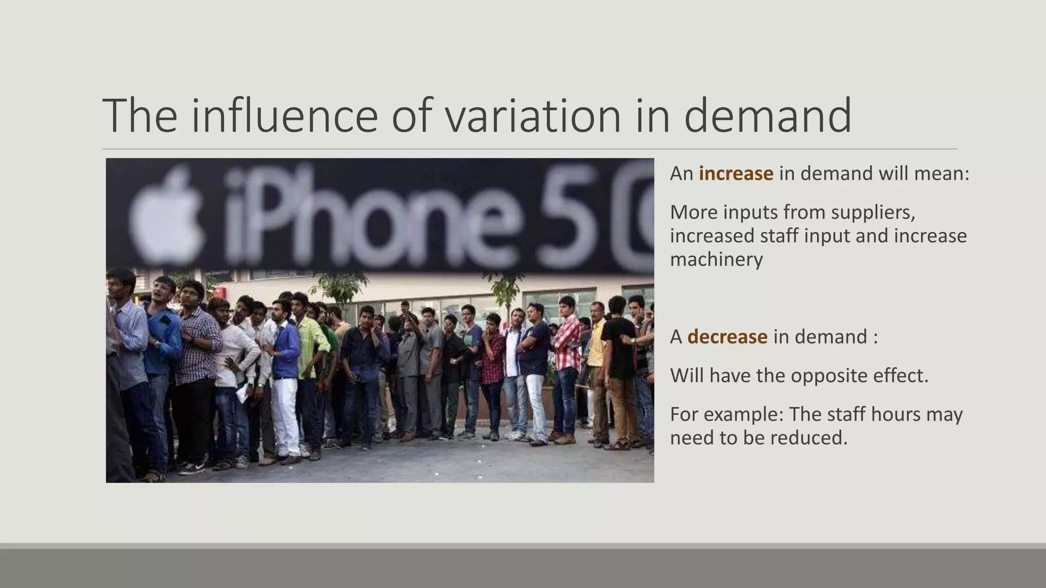 The influence of variation in demand
An increase in demand will mean:
More inputs from suppliers,
increased staff input and increase
machinery
A decrease in demand :
Will have the opposite effect.
For example: The staff hours may
need to be reduced.
 
