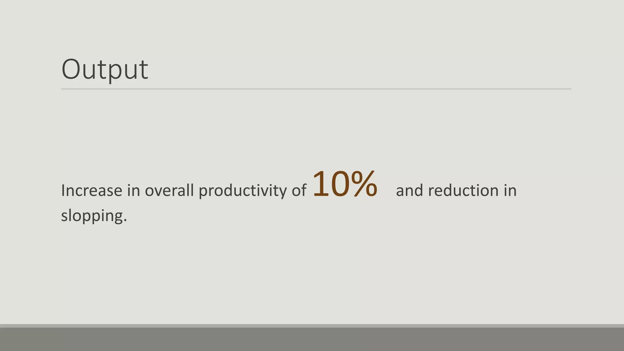 Output
Increase in overall productivity of 10% and reduction in
slopping.
 