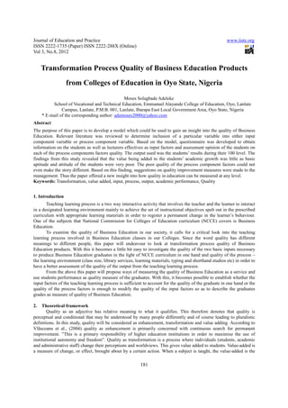 Journal of Education and Practice                                                                         www.iiste.org
ISSN 2222-1735 (Paper) ISSN 2222-288X (Online)
Vol 3, No.8, 2012


     Transformation Process Quality of Business Education Products
                  from Colleges of Education in Oyo State, Nigeria
                                               Moses Solagbade Adeleke
          School of Vocational and Technical Education, Emmanuel Alayande College of Education, Oyo, Lanlate
               Campus, Lanlate, P.M.B. 001, Lanlate, Ibarapa East Local Government Area, Oyo State, Nigeria
     * E-mail of the corresponding author: ademoses2000@yahoo.com
Abstract
The purpose of this paper is to develop a model which could be used to gain an insight into the quality of Business
Education. Relevant literature was reviewed to determine inclusion of a particular variable into either input
component variable or process component variable. Based on the model, questionnaire was developed to obtain
information on the students as well as lecturers effectives as input factors and assessment opinion of the students on
each of the process components factors quality. The output used was the students’ results during their 100 level. The
findings from this study revealed that the value being added to the students’ academic growth was little as basic
aptitude and attitude of the students were very poor. The poor quality of the process component factors could not
even make the story different. Based on this finding, suggestions on quality improvement measures were made to the
management. Thus the paper offered a new insight into how quality in education can be measured at any level.
Keywords: Transformation, value added, input, process, output, academic performance, Quality


1. Introduction
       Teaching learning process is a two way interactive activity that involves the teacher and the learner to interact
in a designated learning environment mainly to achieve the set of instructional objectives spelt out in the prescribed
curriculum with appropriate learning materials in order to register a permanent change in the learner’s behaviour.
One of the subjects that National Commission for Colleges of Education curriculum (NCCE) covers is Business
Education.
       To examine the quality of Business Education in our society, it calls for a critical look into the teaching
learning process involved in Business Education classes in our Colleges. Since the word quality has different
meanings to different people, this paper will endeavour to look at transformation process quality of Business
Education products. With this it becomes a little bit easy to investigate the quality of the two basic inputs necessary
to produce Business Education graduates in the light of NCCE curriculum in one hand and quality of the process –
the learning environment (class size, library services, learning materials, typing and shorthand studios etc) in order to
have a better assessment of the quality of the output from the teaching learning process.
       From the above this paper will propose ways of measuring the quality of Business Education as a service and
use students performance as quality measure of the graduates. With this, it becomes possible to establish whether the
input factors of the teaching learning process is sufficient to account for the quality of the graduate in one hand or the
quality of the process factors is enough to modify the quality of the input factors so as to describe the graduates
grades as measure of quality of Business Education.

2.   Theoretical framework
        Quality as an adjective has relative meaning to what it qualifies. This therefore denotes that quality is
perceptual and conditional that may be understood by many people differently and of course leading to pluralistic
definitions. In this study, quality will be considered as enhancement, transformation and value adding. According to
Vlãsceanu et al., (2004) quality as enhancement is primarily concerned with continuous search for permanent
improvement. ”This is a primary responsibility of higher education institutions in order to maximise the use of
institutional autonomy and freedom”. Quality as transformation is a process where individuals (students, academic
and administrative staff) change their perceptions and worldviews. This gives value added to students. Value-added is
a measure of change, or effect, brought about by a certain action. When a subject is taught, the value-added is the

                                                          181
 