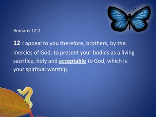 Romans 12:1
12 I appeal to you therefore, brothers, by the
mercies of God, to present your bodies as a living
sacrifice, holy and acceptable to God, which is
your spiritual worship.
 