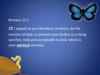 Romans 12:1
12 I appeal to you therefore, brothers, by the
mercies of God, to present your bodies as a living
sacrifice, holy and acceptable to God, which is
your spiritual worship.
 