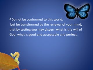 2 Do not be conformed to this world,
but be transformed by the renewal of your mind,
that by testing you may discern what is the will of
God, what is good and acceptable and perfect.
 