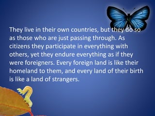 They live in their own countries, but they do so
as those who are just passing through. As
citizens they participate in everything with
others, yet they endure everything as if they
were foreigners. Every foreign land is like their
homeland to them, and every land of their birth
is like a land of strangers.
 