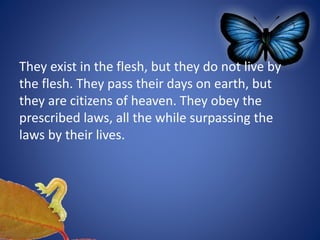 They exist in the flesh, but they do not live by
the flesh. They pass their days on earth, but
they are citizens of heaven. They obey the
prescribed laws, all the while surpassing the
laws by their lives.
 
