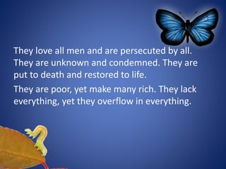 They love all men and are persecuted by all.
They are unknown and condemned. They are
put to death and restored to life.
They are poor, yet make many rich. They lack
everything, yet they overflow in everything.
 