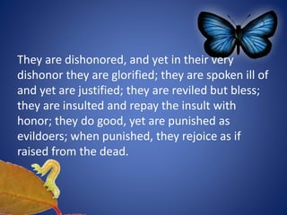 They are dishonored, and yet in their very
dishonor they are glorified; they are spoken ill of
and yet are justified; they are reviled but bless;
they are insulted and repay the insult with
honor; they do good, yet are punished as
evildoers; when punished, they rejoice as if
raised from the dead.
 