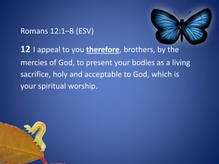 Romans 12:1–8 (ESV)
12 I appeal to you therefore, brothers, by the
mercies of God, to present your bodies as a living
sacrifice, holy and acceptable to God, which is
your spiritual worship.
 