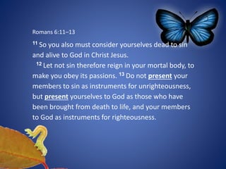 Romans 6:11–13
11 So you also must consider yourselves dead to sin
and alive to God in Christ Jesus.
12 Let not sin therefore reign in your mortal body, to
make you obey its passions. 13 Do not present your
members to sin as instruments for unrighteousness,
but present yourselves to God as those who have
been brought from death to life, and your members
to God as instruments for righteousness.
 