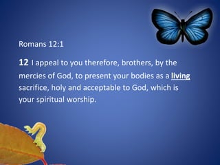 Romans 12:1
12 I appeal to you therefore, brothers, by the
mercies of God, to present your bodies as a living
sacrifice, holy and acceptable to God, which is
your spiritual worship.
 