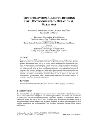 TRANSFORMATION RULES FOR BUILDING
OWL ONTOLOGIES FROM RELATIONAL
DATABASES
Mohammed Reda Chbihi Louhdi1, Hicham Behja2 and
Said Ouatik El Alaoui3
1

Laboratoire Informatique & Modélisation,
Faculty of sciences Dhar El Mehraz, Fez, Morocco
2

chbihi@gmail.com

Ecole Nationale Supérieure d'Electricité et de Mécanique, Casablanca,
Morocco
3

h_behja@yahoo.com

Laboratoire Informatique & Modélisation,
Faculty of sciences Dhar El Mehraz, Fez, Morocco
s_ouatik@yahoo.com

ABSTRACT
Relational Databases (RDB) are used as the backend database by most of information systems.
RDB encapsulate conceptual model and metadata needed in the ontology construction. Schema
mapping is a technique that is used by all existing approaches for ontology building from RDB.
However, most of those methods use poor transformation rules that prevent advanced database
mining for building rich ontologies. In this paper, we propose transformation rules for building
owl ontologies from RDBs. It allows transforming all possible cases in RDBs into ontological
constructs. The proposed rules are enriched by analyzing stored data to detect disjointness and
totalness constraints in hierarchies, and calculating the participation level of tables in n-ary
relations. In addition, our technique is generic; hence it can be applied to any RDB. The
proposed rules were evaluated using a normalized and open RDB. The obtained ontology is
richer in terms of non- taxonomic relationships.

KEYWORDS
Semantic Web, Ontology Building, Relational Databases, Schema Mapping, Data Analysis.

1. INTRODUCTION
The Semantic Web [1], [2], [3] provides a common framework that allows data to be shared and
reused across applications, enterprises, and community boundaries. The current web is dominated
by unstructured and semi-structured documents. One of the objectives of the Semantic Web is to
convert the current web into a "web of data", by encouraging the inclusion of semantic content in
web pages and documents. Besides, the Semantic Web aims at making information on the Web
machine processable and understandable, and therefore, facilitates interoperability between
applications.

Sundarapandian et al. (Eds) : ICAITA, SAI, SEAS, CDKP, CMCA-2013
pp. 271–283, 2013. © CS & IT-CSCP 2013

DOI : 10.5121/csit.2013.3822

 
