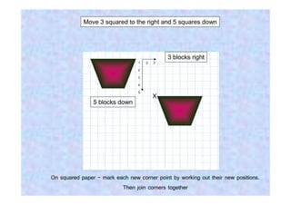 Move 3 squared to the right and 5 squares down




                                             3 blocks right
                                 1   2   3

                                 2

                                 3

                                 4

                                 5
                                         X
                5 blocks down




On squared paper - mark each new corner point by working out their new positions.
                          Then join corners together
 