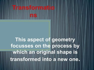 This aspect of geometry
focusses on the process by
 which an original shape is
transformed into a new one.
 