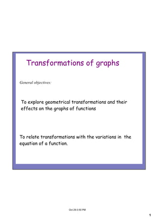 1
Oct 29­3:50 PM
Transformations of graphs
To explore geometrical transformations and their
effects on the graphs of functions
To relate transformations with the variations in the
equation of a function.
General objectives:
 