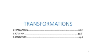 TRANSFORMATIONS 
1.TRANSLATION……………………………………………………………………………….pg.2 
2.ROTATION…………………………………………………………………………............pg.3 
3.REFLECTION………………………………………………………………………………….pg.4 
1 
 