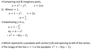 Comparing real & imaginary parts,
𝑢 = 𝑥2
− 𝑦2
, 𝑣 = 2𝑥𝑦
1) When𝑥 = 1,
𝑢 = 1 − 𝑦2, 𝑣 = 2𝑦
∴y =
v
2
Substituting 𝑦 in 𝑢,
𝑢 = 1 −
𝑣2
4
4𝑢 = 4 − 𝑣2
∴ 𝑣2 = −4(𝑢 − 1)
Which represents a parabola with vertex (1,0) and opening to left of the vertex.
The image of the line 𝑥 = 1 is the parabola 𝑣2 = −4(𝑢 − 1).
 