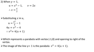 2) When 𝑦 = 1,
𝑢 = 𝑥2
− 1, 𝑣 = 2𝑥
∴ 𝑥 =
𝑣
2
Substituting 𝑥 in 𝑢,
𝑢 =
𝑣2
4
− 1
4𝑢 = 𝑣2 − 4
∴ 𝑣2
= 4(𝑢 + 1)
Which represents a parabola with vertex (-1,0) and opening to right of the
vertex.
The image of the line y= 1 is the parabola 𝑣2 = 4(𝑢 + 1).
 