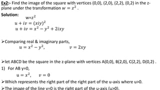 Ex2:- Find the image of the square with vertices (0,0), (2,0), (2,2), (0,2) in the z-
plane under the transformation 𝑤 = 𝑧2 .
Solution:
let ABCD be the square in the z-plane with vertices A(0,0), B(2,0), C(2,2), D(0,2) .
1) For AB y=0,
u = 𝑥2
, 𝑣 = 0
Which represents the right part of the right part of the u-axis where u>0.
The image of the line y=0 is the right part of the u-axis (u>0).
w=𝑧2
𝑢 + 𝑖𝑣 = (𝑥𝑖𝑦)2
𝑢 + 𝑖𝑣 = 𝑥2
− 𝑦2
+ 2𝑖𝑥𝑦
Comparing real & imaginary parts,
𝑢 = 𝑥2 − 𝑦2, 𝑣 = 2𝑥𝑦
 