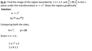 Ex.3:- Find the image of the region bounded by 1 ≤ r ≤ 2 and
π
6
≤ 𝛉 ≤
𝜋
3
in the z-
plane under the transformation 𝑤 = 𝑧2
. Show the regions graphically.
Solution:
𝑤 = 𝑧2
Comparing both the sides,
Given 1 ≤ r ≤ 2 ,
1 ≤ 𝑟2 ≤ 2
1 ≤ R ≤ 2
R𝑒 𝑖𝜙=(r𝑒 𝑖𝛉)2
R=𝑟2, 𝜙=2𝛉
 