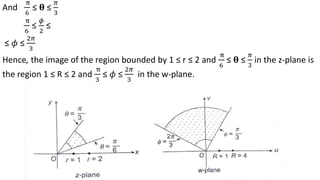 And
π
6
≤ 𝛉 ≤
𝜋
3
π
6
≤
𝜙
2
≤
≤ 𝜙 ≤
2𝜋
3
Hence, the image of the region bounded by 1 ≤ r ≤ 2 and
π
6
≤ 𝛉 ≤
𝜋
3
in the z-plane is
the region 1 ≤ R ≤ 2 and
π
3
≤ 𝜙 ≤
2𝜋
3
in the w-plane.
 