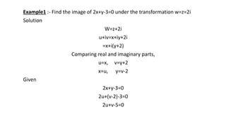 Example1 :- Find the image of 2x+y-3=0 under the transformation w=z=2i
Solution
W=z+2i
u+iv=x+iy+2i
=x+i(y+2)
Comparing real and imaginary parts,
u=x, v=y+2
x=u, y=v-2
Given
2x+y-3=0
2u+(v-2)-3=0
2u+v-5=0
 