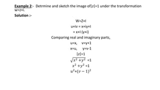 Example 2:- Detrmine and sketch the image of 𝑧 =1 under the transformation
w=z+i.
Solution :-
W=Z+I
u+iv = x+iy+I
= x+I (y+i)
Comparing real and imaginary parts,
u=x, v=y+1
x=u, y=v-1
𝑧 =1
𝑥2 +𝑦2 =1
𝑥2 +𝑦2 =1
𝑢2
+(𝑣 − 1)2
 