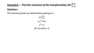 Example2 :- Find the invariant of the transformation W=
𝟏+𝒛
𝟏−𝒛
.
Solution:-
The invariant points are obtained by putting w=z.
Z=
1+𝑧
1−𝑧
z-𝑧2
=1+z
𝑧2
=-1
(Z=+i) and( z=-i)
 