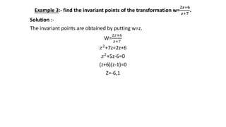 Example 3:- find the invariant points of the transformation w=
𝟐𝒛+𝟔
𝒛+𝟕
.
Solution :-
The invariant points are obtained by putting w=z.
W=
2𝑧+6
𝑧+7
𝑧2+7z=2z+6
𝑧2+5z-6=0
(z+6)(z-1)=0
Z=-6,1
 