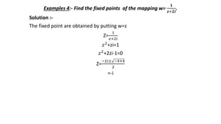 Examples 4:- Find the fixed points of the mapping w=
𝟏
𝒛+𝟐𝒊
.
Solution :-
The fixed point are obtained by putting w=z
Z=
1
𝑧+2𝑖
𝑧2+zi=1
𝑧2+2zi-1=0
Z=
−2𝑖± −4+4
2
=-i
 