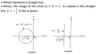 Which represent a straight line.
Hence, the image of the circle 𝑧 + 1 = 1 in z-plane is the straight
line 𝑢 = −
1
2
in the w-plane .
 