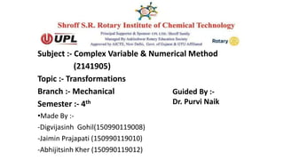 Subject :- Complex Variable & Numerical Method
(2141905)
Topic :- Transformations
Branch :- Mechanical
Semester :- 4th
•Made By :-
-Digvijasinh Gohil(150990119008)
-Jaimin Prajapati (150990119010)
-Abhijitsinh Kher (150990119012)
Guided By :-
Dr. Purvi Naik
 