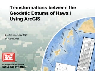 US Army Corps of Engineers
BUILDING STRONG®
Sarah Falzarano, GISP
14 March 2014
Transformations between the
Geodetic Datums of Hawaii
Using ArcGIS
 