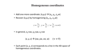 Homogeneous coordinates
• Add one more coordinate: (x,y,z) → (xh, yh, zh,w)
• Recover (x,y,z) by homogenizing (xh, yh, zh,w):
• In general, xh=xw, yh=yw, zh=zw
(x, y, z) → (xw, yw, zw, w)
• Each point (x, y, z) corresponds to a line in the 4D-space of
homogeneous coordinates.
 