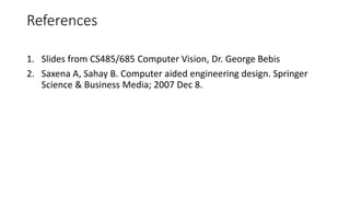 1. Slides from CS485/685 Computer Vision, Dr. George Bebis
2. Saxena A, Sahay B. Computer aided engineering design. Springer
Science & Business Media; 2007 Dec 8.
References
 