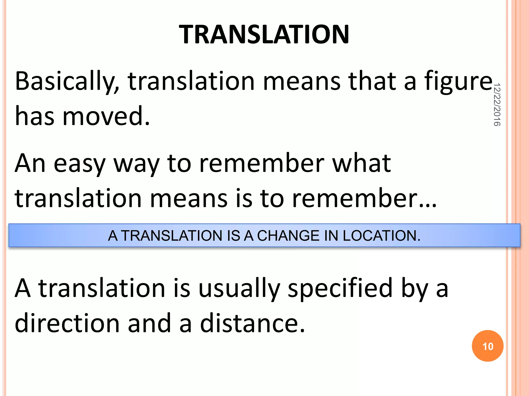 TRANSLATION
Basically, translation means that a figure
has moved.
An easy way to remember what
translation means is to remember…
A TRANSLATION IS A CHANGE IN LOCATION.
A translation is usually specified by a
direction and a distance.
12/22/2016
10
 