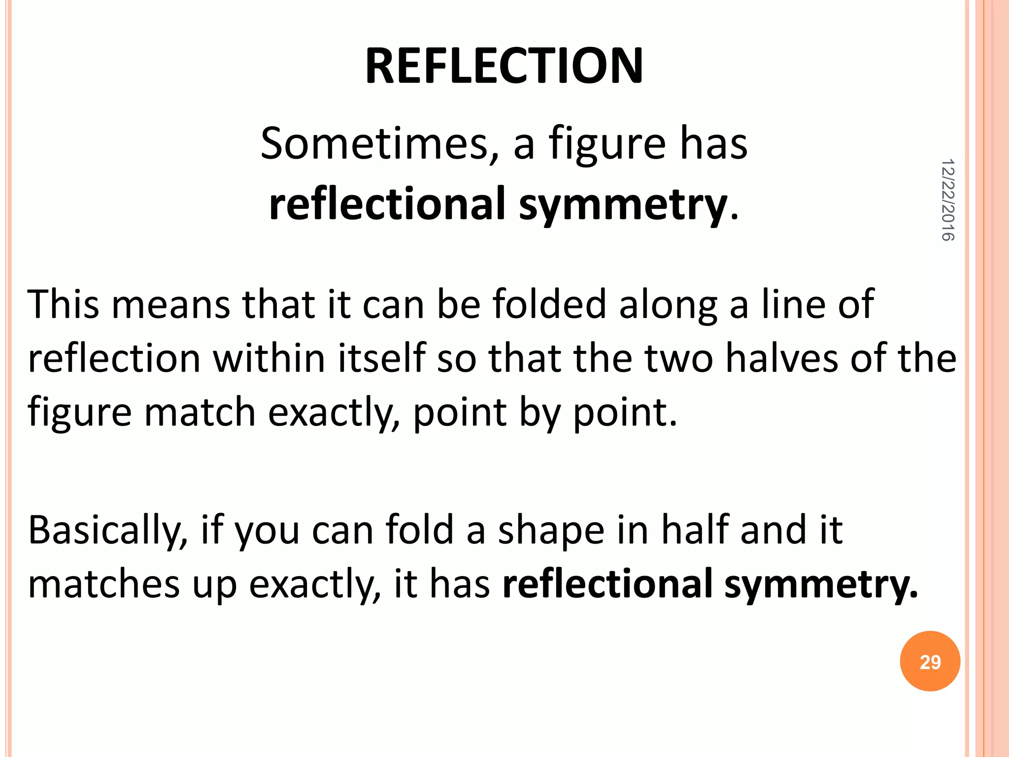 REFLECTION
Sometimes, a figure has
reflectional symmetry.
This means that it can be folded along a line of
reflection within itself so that the two halves of the
figure match exactly, point by point.
Basically, if you can fold a shape in half and it
matches up exactly, it has reflectional symmetry.
12/22/2016
29
 