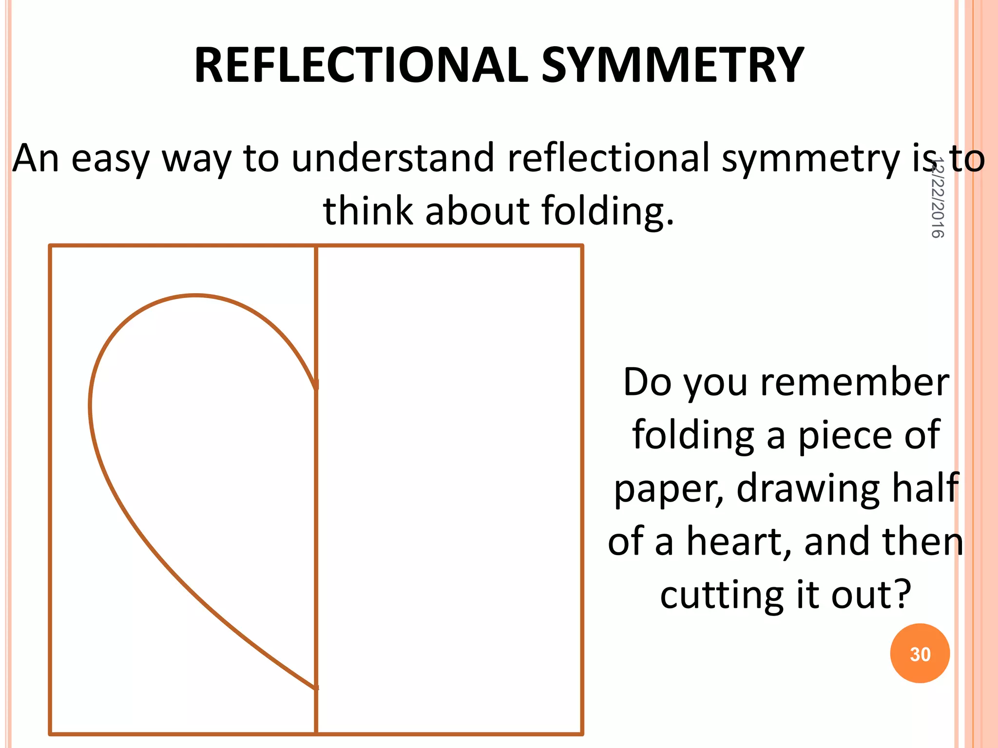 REFLECTIONAL SYMMETRY
An easy way to understand reflectional symmetry is to
think about folding.
Do you remember
folding a piece of
paper, drawing half
of a heart, and then
cutting it out?
12/22/2016
30
 