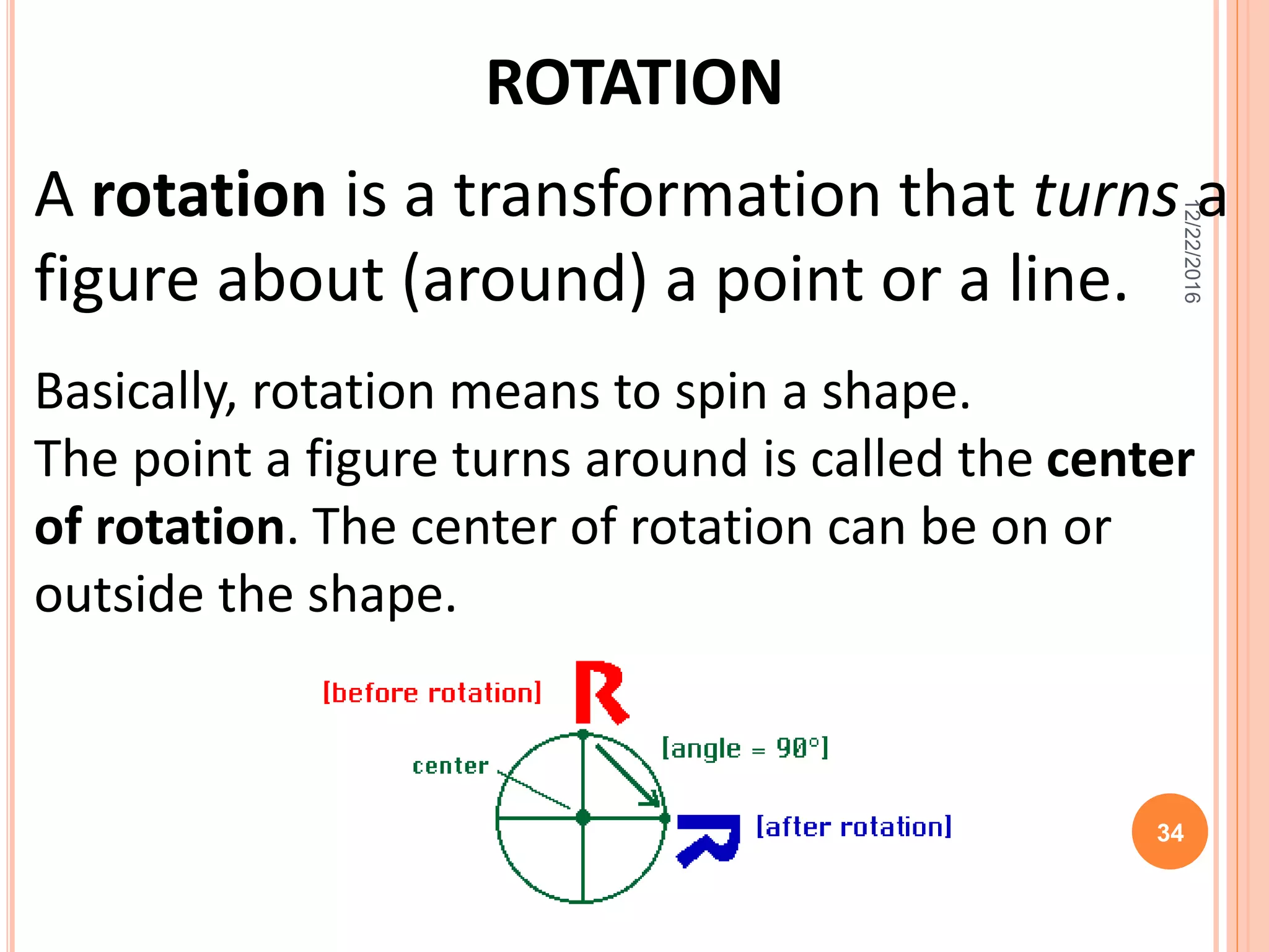 ROTATION
A rotation is a transformation that turns a
figure about (around) a point or a line.
Basically, rotation means to spin a shape.
The point a figure turns around is called the center
of rotation. The center of rotation can be on or
outside the shape.
12/22/2016
34
 