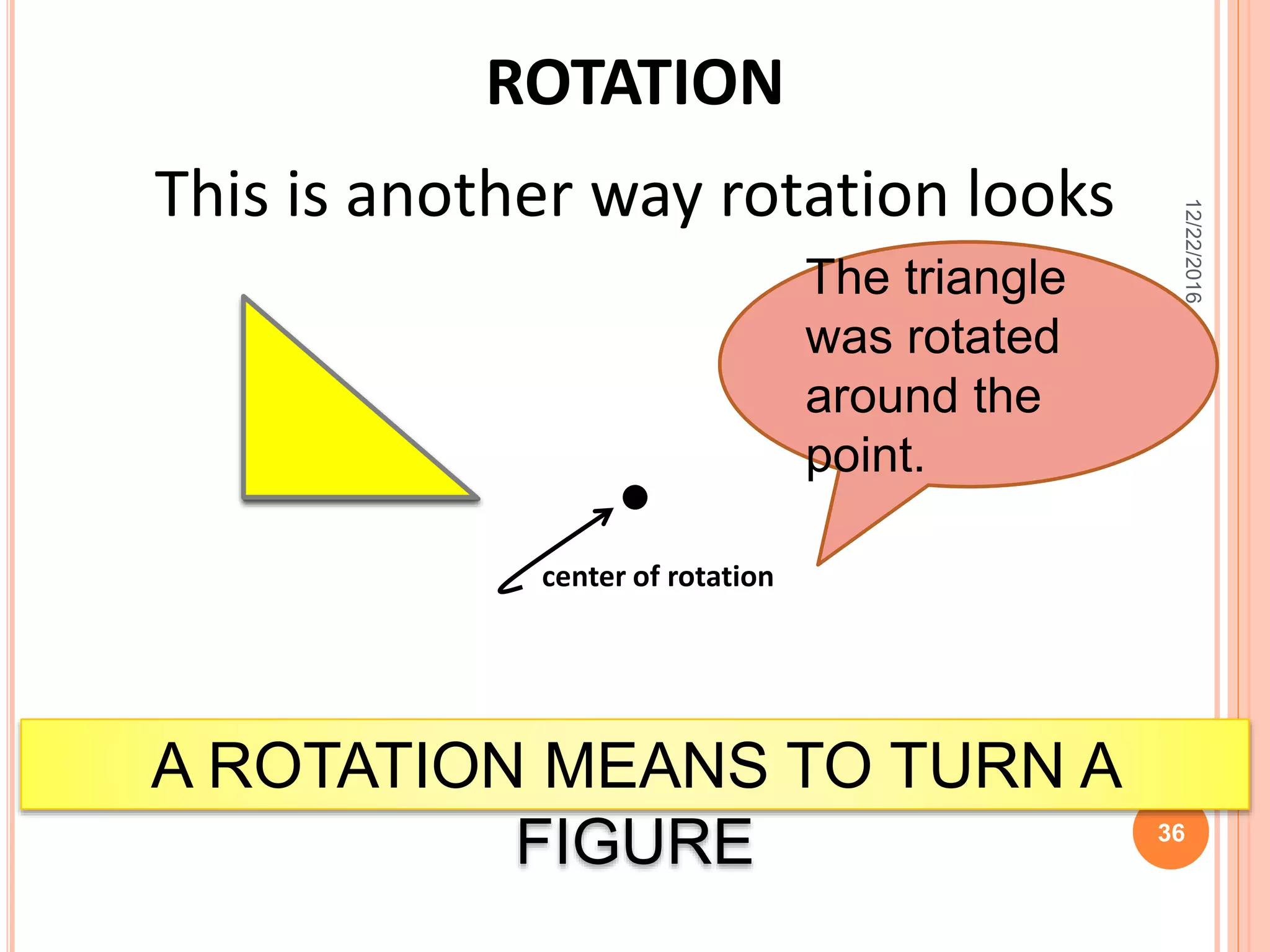 ROTATION
This is another way rotation looks
A ROTATION MEANS TO TURN A
FIGURE
The triangle
was rotated
around the
point.
center of rotation
12/22/2016
36
 