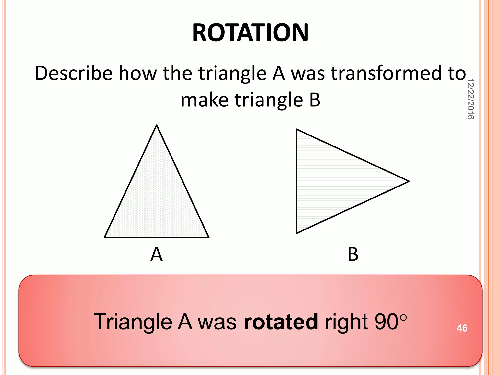 ROTATION
Describe how the triangle A was transformed to
make triangle B
A B
Describe the translation.
Triangle A was rotated right 90
12/22/2016
46
 