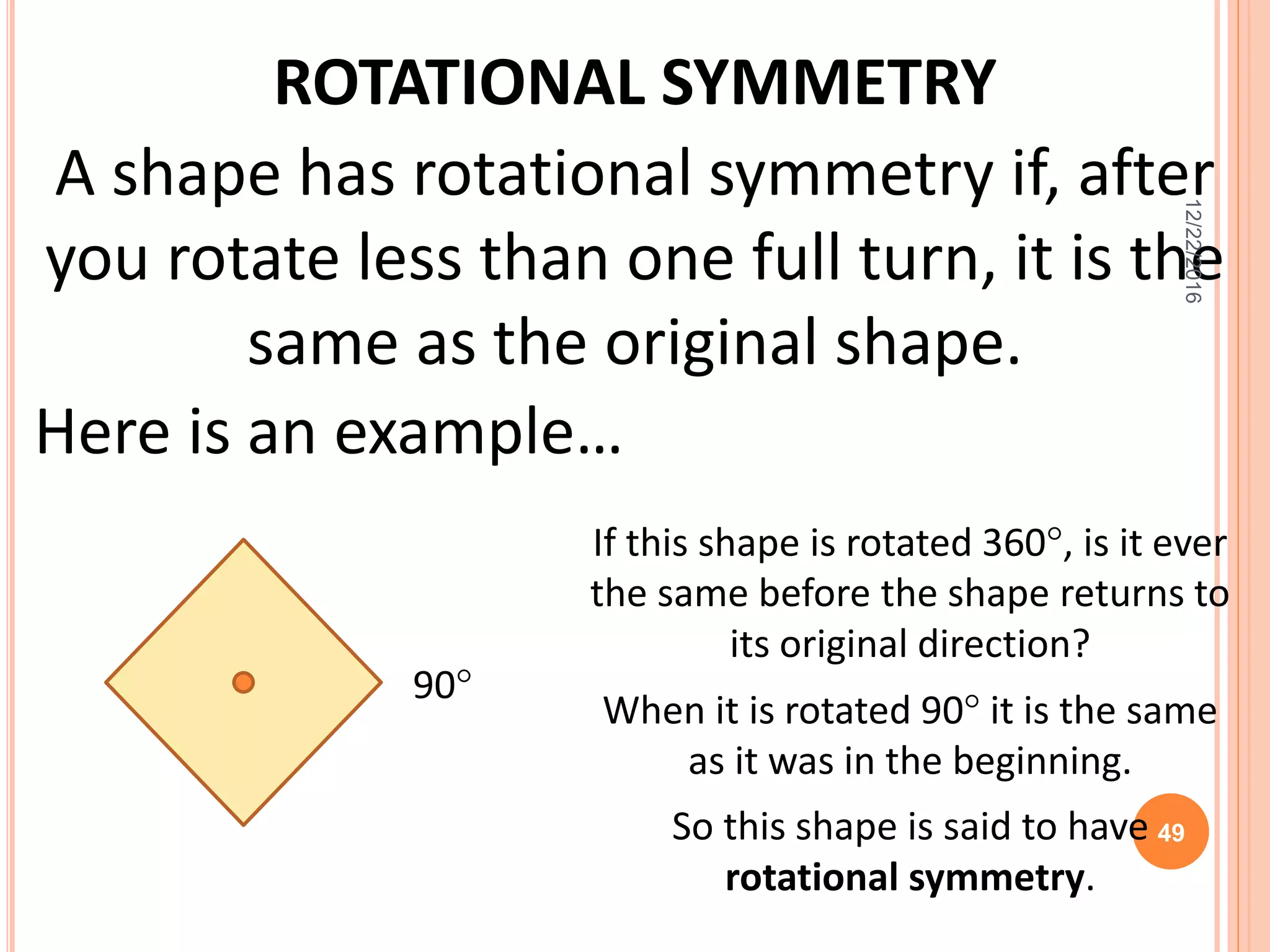 ROTATIONAL SYMMETRY
A shape has rotational symmetry if, after
you rotate less than one full turn, it is the
same as the original shape.
Here is an example…
If this shape is rotated 360, is it ever
the same before the shape returns to
its original direction?
When it is rotated 90 it is the same
as it was in the beginning.
So this shape is said to have
rotational symmetry.
90
12/22/2016
49
 
