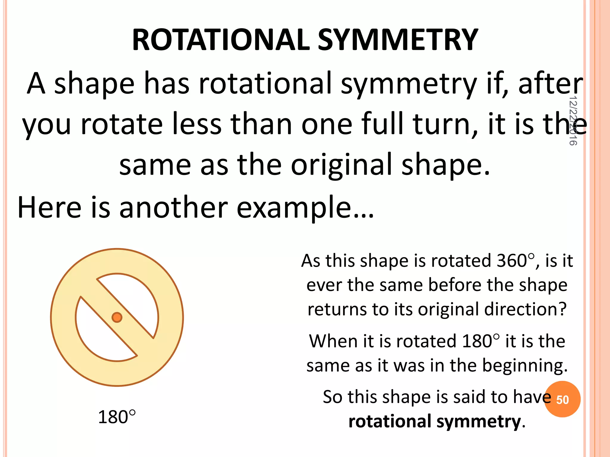 ROTATIONAL SYMMETRY
Here is another example…
As this shape is rotated 360, is it
ever the same before the shape
returns to its original direction?
When it is rotated 180 it is the
same as it was in the beginning.
So this shape is said to have
rotational symmetry.180
A shape has rotational symmetry if, after
you rotate less than one full turn, it is the
same as the original shape.
12/22/2016
50
 