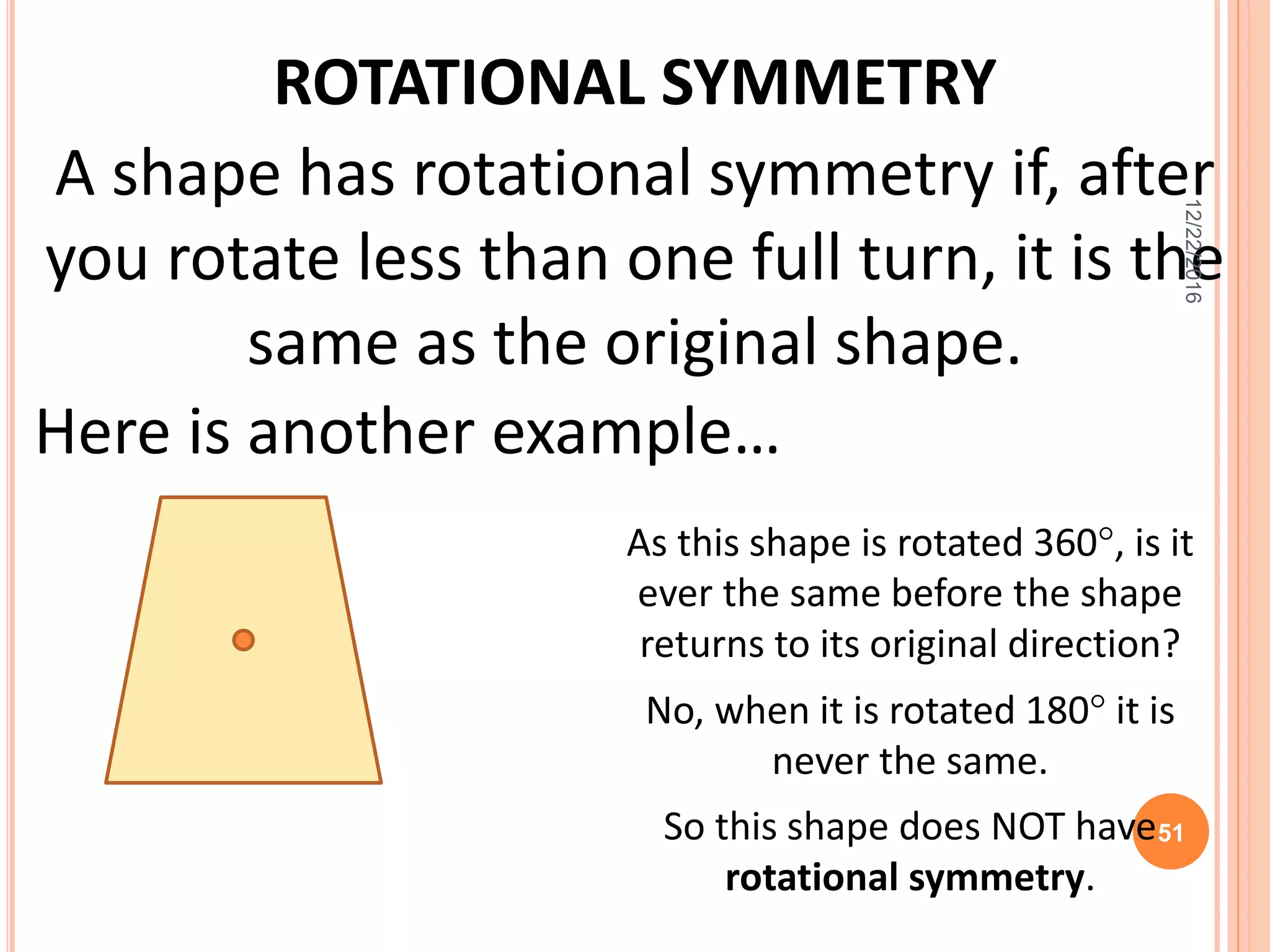 ROTATIONAL SYMMETRY
Here is another example…
As this shape is rotated 360, is it
ever the same before the shape
returns to its original direction?
No, when it is rotated 180 it is
never the same.
So this shape does NOT have
rotational symmetry.
A shape has rotational symmetry if, after
you rotate less than one full turn, it is the
same as the original shape.
12/22/2016
51
 
