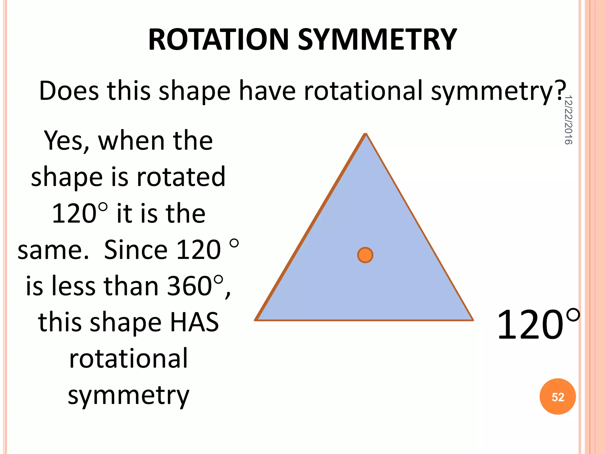 ROTATION SYMMETRY
Does this shape have rotational symmetry?
120
Yes, when the
shape is rotated
120 it is the
same. Since 120 
is less than 360,
this shape HAS
rotational
symmetry
12/22/2016
52
 