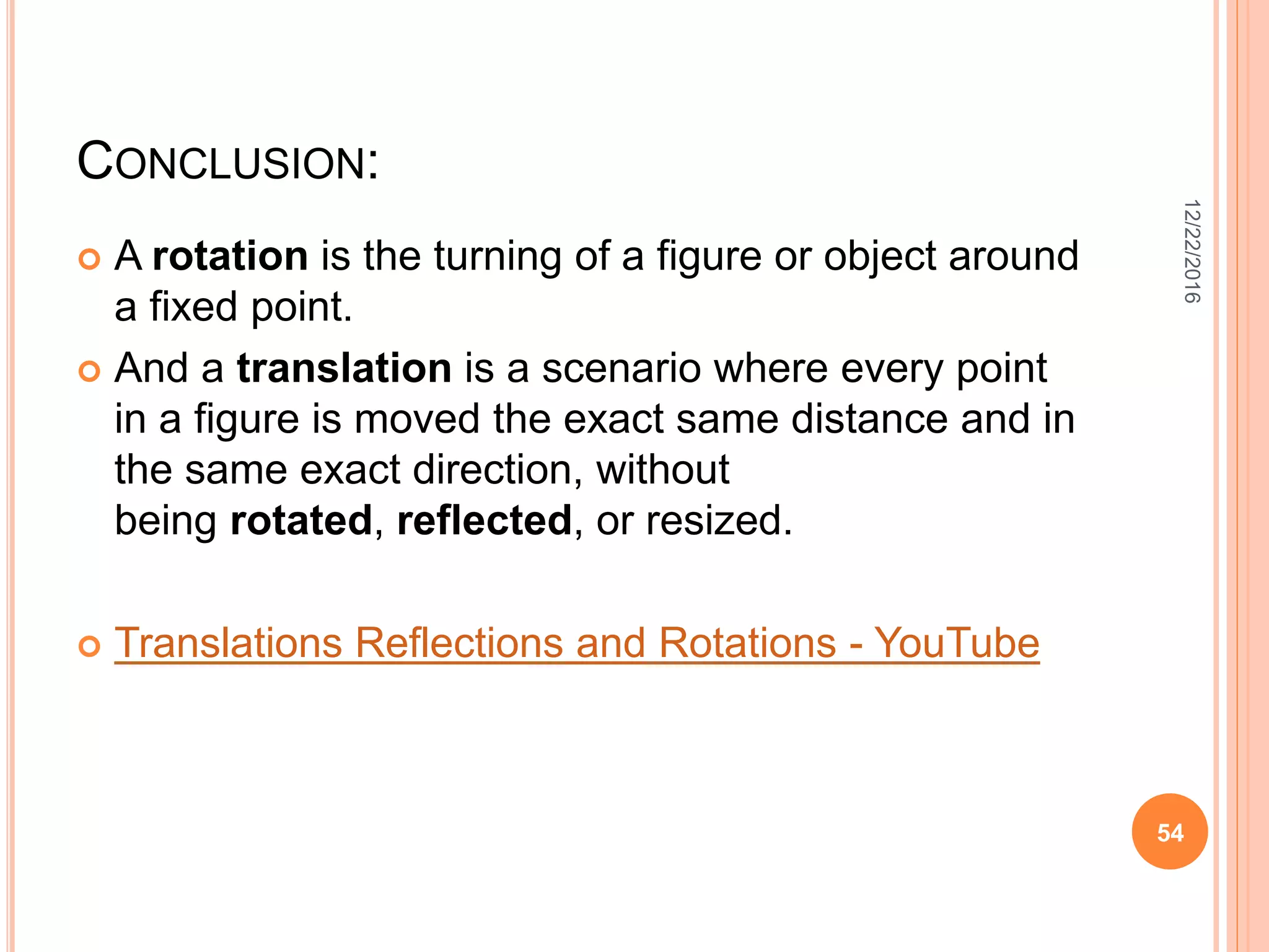 CONCLUSION:
 A rotation is the turning of a figure or object around
a fixed point.
 And a translation is a scenario where every point
in a figure is moved the exact same distance and in
the same exact direction, without
being rotated, reflected, or resized.
 Translations Reflections and Rotations - YouTube
12/22/2016
54
 