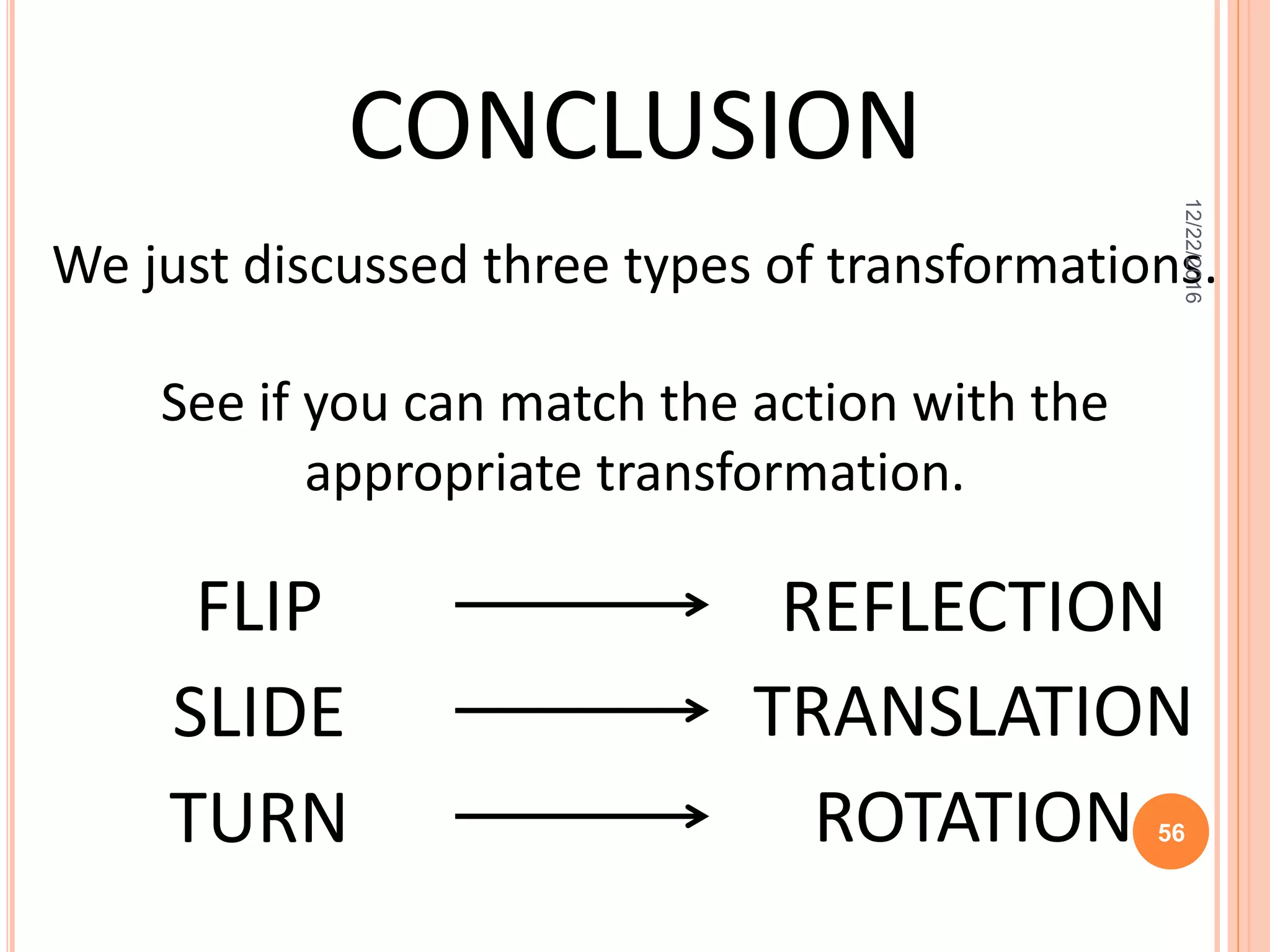 CONCLUSION
We just discussed three types of transformations.
See if you can match the action with the
appropriate transformation.
FLIP
SLIDE
TURN
REFLECTION
TRANSLATION
ROTATION
12/22/2016
56
 