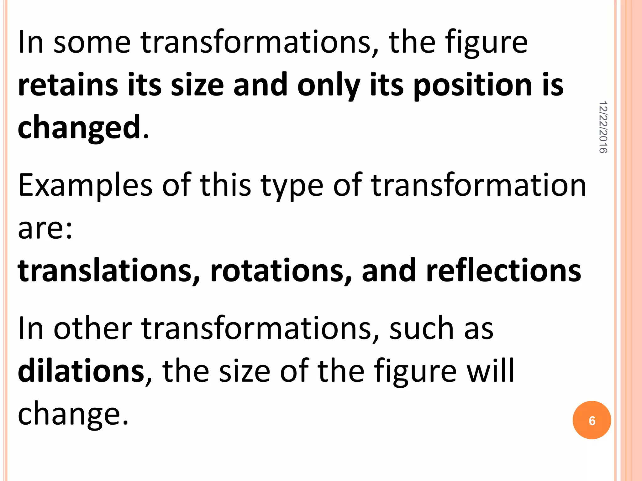 In some transformations, the figure
retains its size and only its position is
changed.
Examples of this type of transformation
are:
translations, rotations, and reflections
In other transformations, such as
dilations, the size of the figure will
change.
12/22/2016
6
 