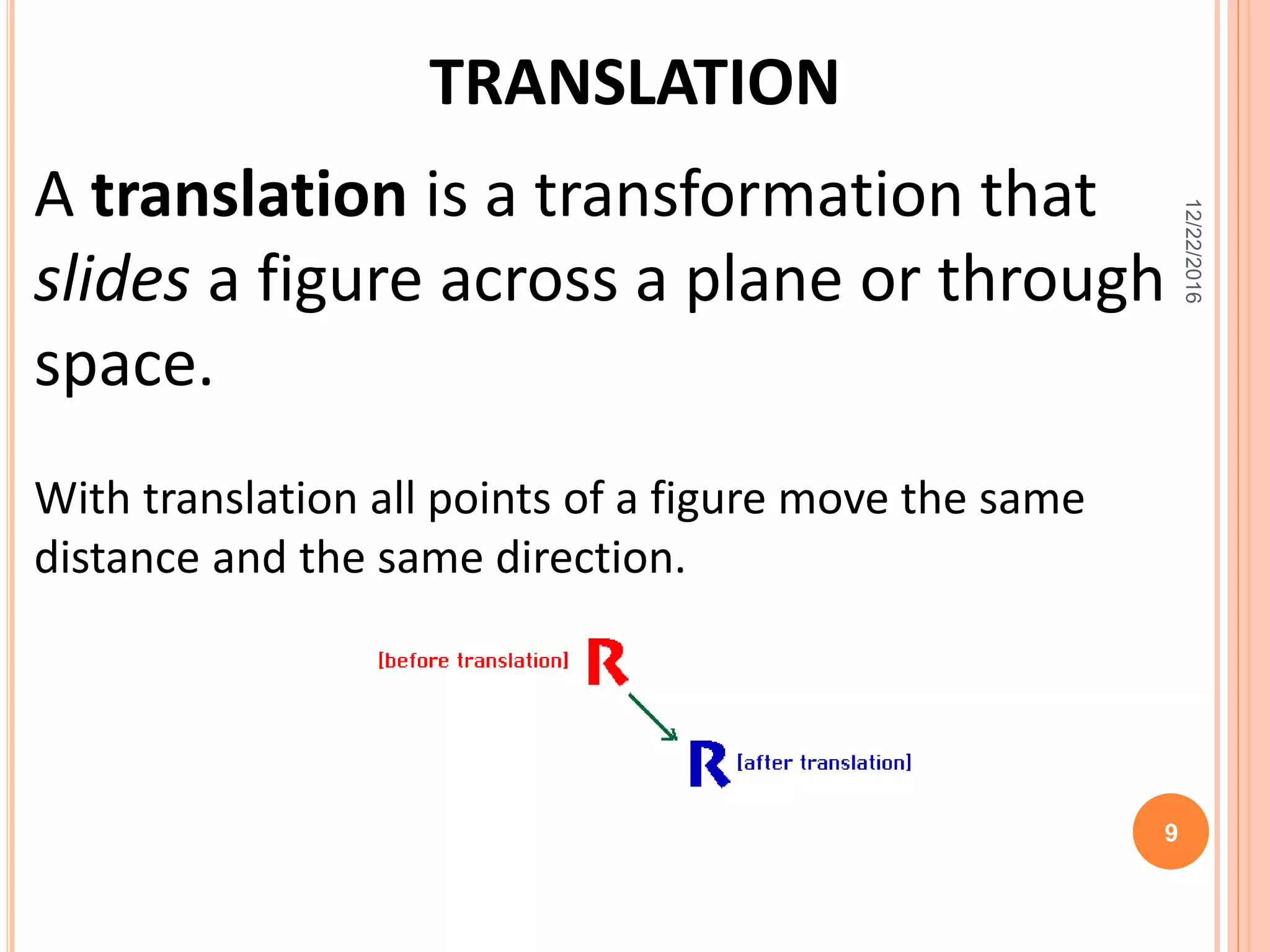 TRANSLATION
A translation is a transformation that
slides a figure across a plane or through
space.
With translation all points of a figure move the same
distance and the same direction.
12/22/2016
9
 
