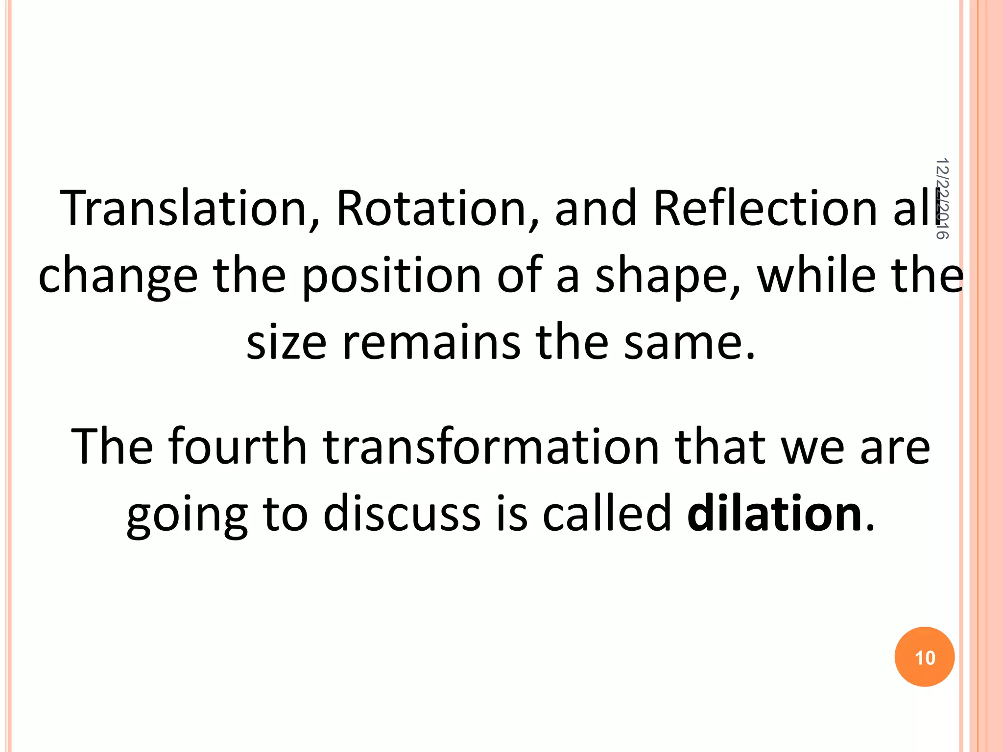 Translation, Rotation, and Reflection all
change the position of a shape, while the
size remains the same.
The fourth transformation that we are
going to discuss is called dilation.
12/22/2016
10
 