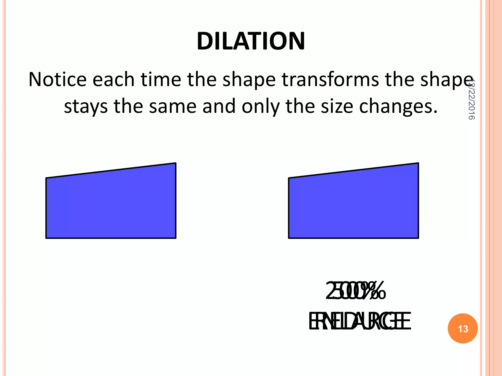 DILATION
200%50%
Notice each time the shape transforms the shape
stays the same and only the size changes.
ENLARGEREDUCE
12/22/2016
13
 